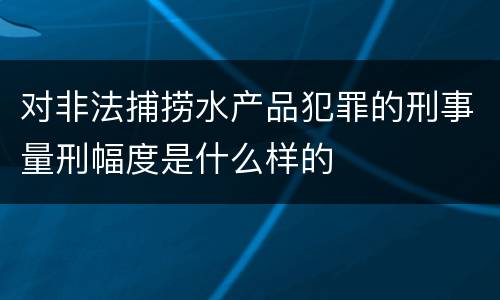 对非法捕捞水产品犯罪的刑事量刑幅度是什么样的