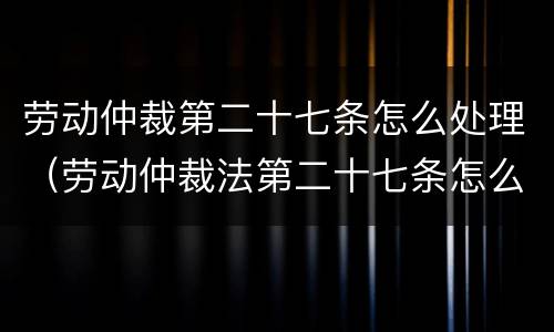 劳动仲裁第二十七条怎么处理（劳动仲裁法第二十七条怎么规定）