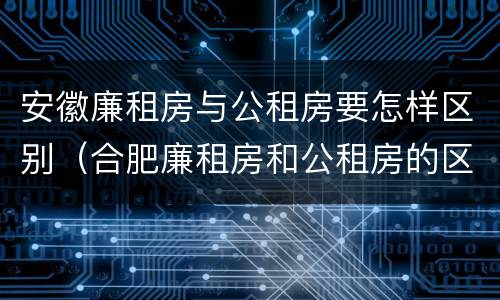 安徽廉租房与公租房要怎样区别（合肥廉租房和公租房的区别）