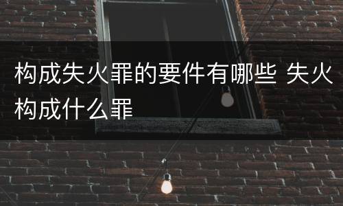 构成失火罪的要件有哪些 失火构成什么罪
