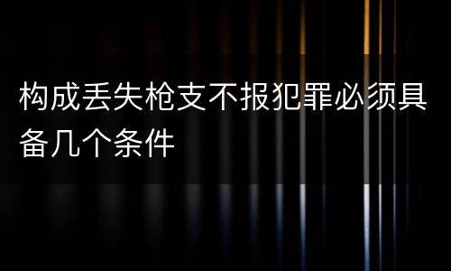 构成丢失枪支不报犯罪必须具备几个条件