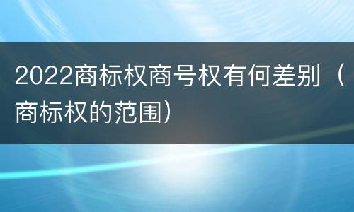 2022商标权商号权有何差别（商标权的范围）