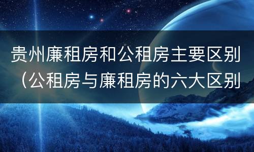 贵州廉租房和公租房主要区别（公租房与廉租房的六大区别）