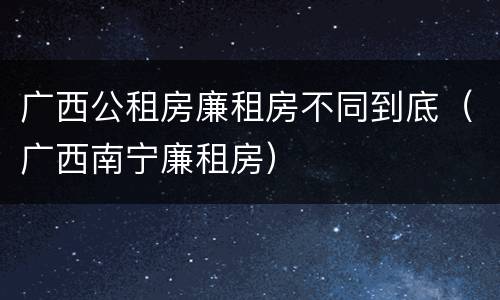 广西公租房廉租房不同到底（广西南宁廉租房）
