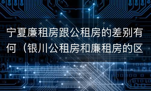 宁夏廉租房跟公租房的差别有何（银川公租房和廉租房的区别）