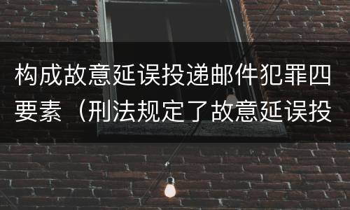 构成故意延误投递邮件犯罪四要素（刑法规定了故意延误投递邮件罪）