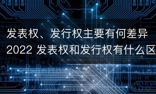 发表权、发行权主要有何差异2022 发表权和发行权有什么区别