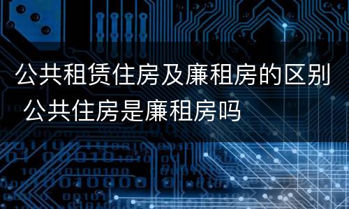 公共租赁住房及廉租房的区别 公共住房是廉租房吗