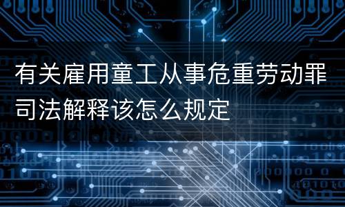 有关雇用童工从事危重劳动罪司法解释该怎么规定