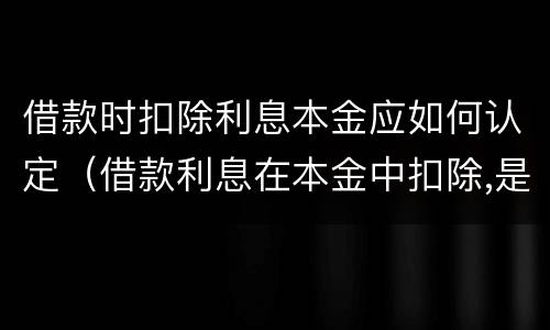 借款时扣除利息本金应如何认定（借款利息在本金中扣除,是否视为支付利息）