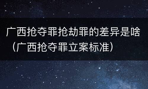 广西抢夺罪抢劫罪的差异是啥（广西抢夺罪立案标准）