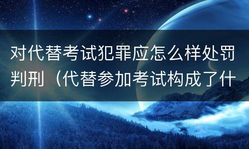 对代替考试犯罪应怎么样处罚判刑（代替参加考试构成了什么犯罪）