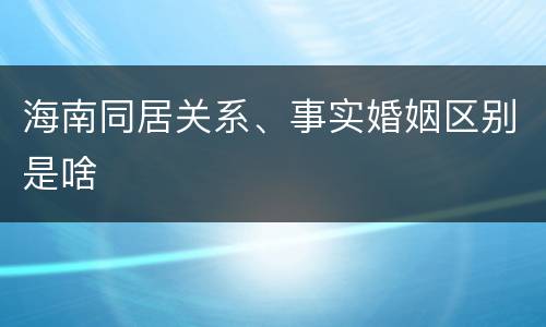 海南同居关系、事实婚姻区别是啥
