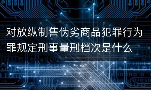 对放纵制售伪劣商品犯罪行为罪规定刑事量刑档次是什么