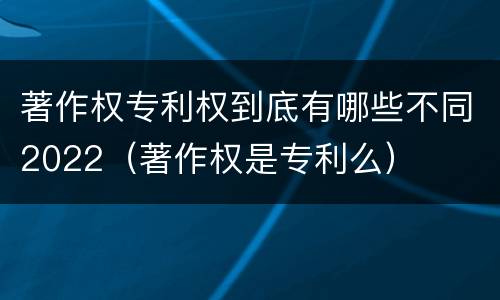 著作权专利权到底有哪些不同2022（著作权是专利么）