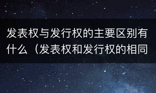 发表权与发行权的主要区别有什么（发表权和发行权的相同点）