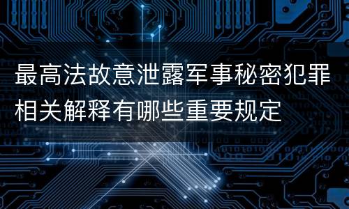 最高法故意泄露军事秘密犯罪相关解释有哪些重要规定