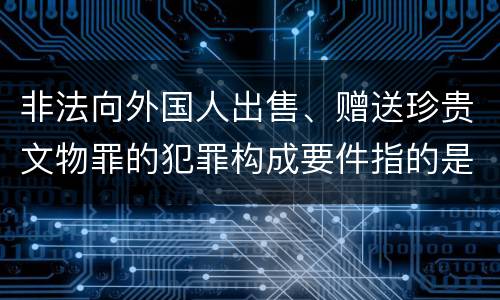 非法向外国人出售、赠送珍贵文物罪的犯罪构成要件指的是什么