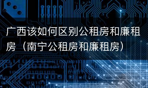 广西该如何区别公租房和廉租房（南宁公租房和廉租房）