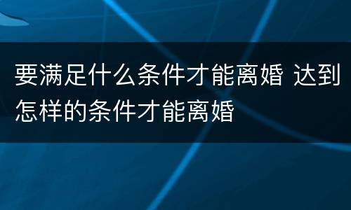 要满足什么条件才能离婚 达到怎样的条件才能离婚