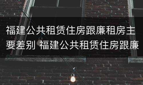 福建公共租赁住房跟廉租房主要差别 福建公共租赁住房跟廉租房主要差别在哪