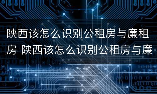 陕西该怎么识别公租房与廉租房 陕西该怎么识别公租房与廉租房的区别