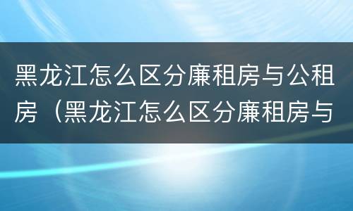 黑龙江怎么区分廉租房与公租房（黑龙江怎么区分廉租房与公租房的区别）