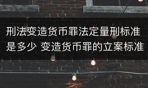 刑法变造货币罪法定量刑标准是多少 变造货币罪的立案标准