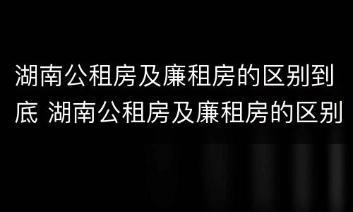 湖南公租房及廉租房的区别到底 湖南公租房及廉租房的区别到底是什么