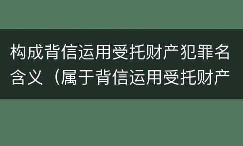 构成背信运用受托财产犯罪名含义（属于背信运用受托财产罪的犯罪主体的有）