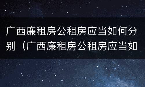 广西廉租房公租房应当如何分别（广西廉租房公租房应当如何分别申请）