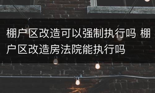 棚户区改造可以强制执行吗 棚户区改造房法院能执行吗