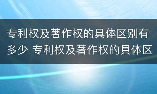 专利权及著作权的具体区别有多少 专利权及著作权的具体区别有多少个
