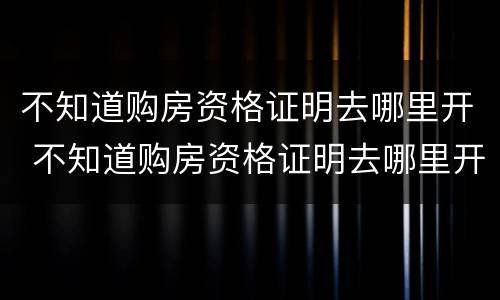 不知道购房资格证明去哪里开 不知道购房资格证明去哪里开的