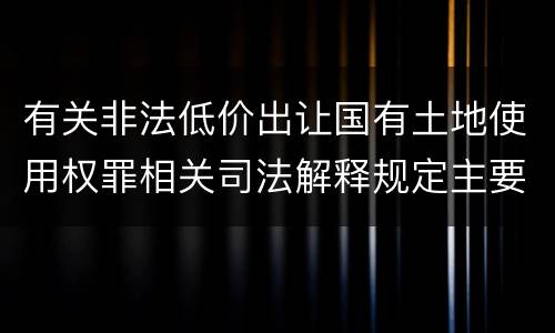 有关非法低价出让国有土地使用权罪相关司法解释规定主要内容是什么