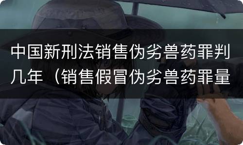 中国新刑法销售伪劣兽药罪判几年（销售假冒伪劣兽药罪量刑标准）