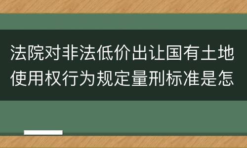 法院对非法低价出让国有土地使用权行为规定量刑标准是怎样