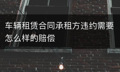 车辆租赁合同承租方违约需要怎么样的赔偿