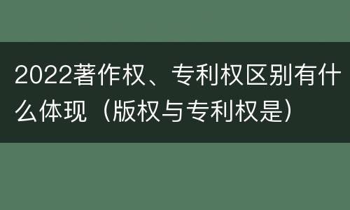 2022著作权、专利权区别有什么体现（版权与专利权是）