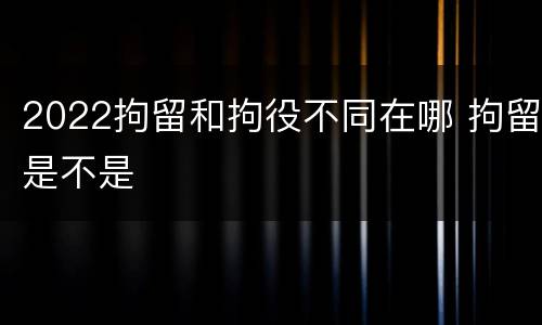 2022拘留和拘役不同在哪 拘留是不是