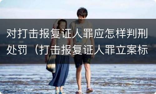对打击报复证人罪应怎样判刑处罚（打击报复证人罪立案标准）