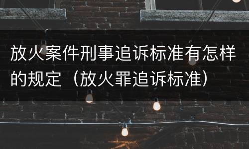 放火案件刑事追诉标准有怎样的规定（放火罪追诉标准）