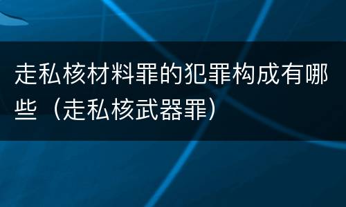 走私核材料罪的犯罪构成有哪些（走私核武器罪）