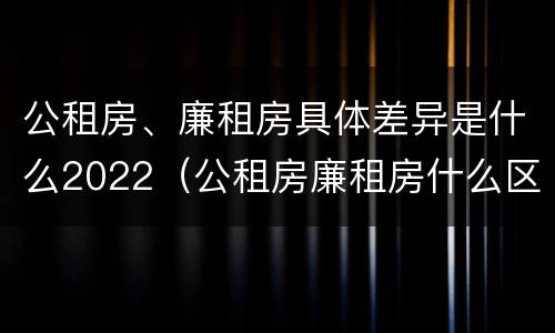 公租房、廉租房具体差异是什么2022（公租房廉租房什么区别）