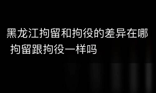 黑龙江拘留和拘役的差异在哪 拘留跟拘役一样吗