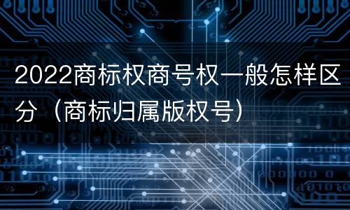 2022商标权商号权一般怎样区分（商标归属版权号）