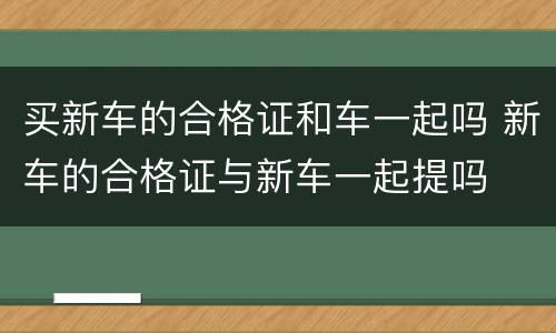 买新车的合格证和车一起吗 新车的合格证与新车一起提吗