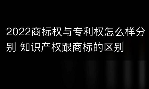 2022商标权与专利权怎么样分别 知识产权跟商标的区别