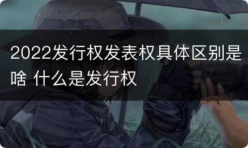 2022发行权发表权具体区别是啥 什么是发行权