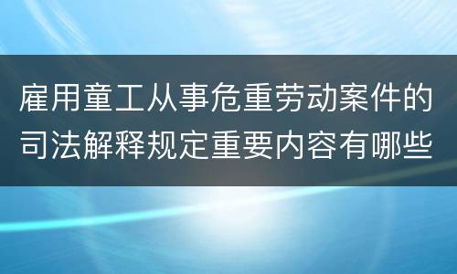 雇用童工从事危重劳动案件的司法解释规定重要内容有哪些